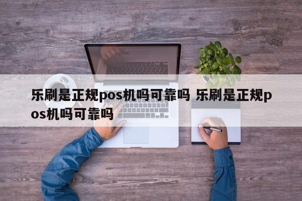 乐刷是正规pos机吗可靠吗 乐刷是正规pos机吗可靠吗