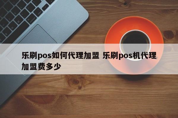 乐刷pos如何代理加盟 乐刷pos机代理加盟费多少