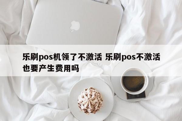 乐刷pos机领了不激活 乐刷pos不激活也要产生费用吗