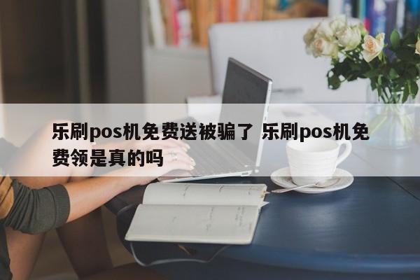 乐刷pos机免费送被骗了 乐刷pos机免费领是真的吗