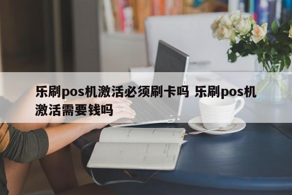 乐刷pos机激活必须刷卡吗 乐刷pos机激活需要钱吗