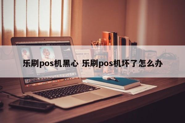 乐刷pos机黑心 乐刷pos机坏了怎么办