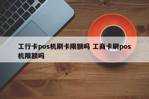 工行卡pos机刷卡限额吗 工商卡刷pos机限额吗