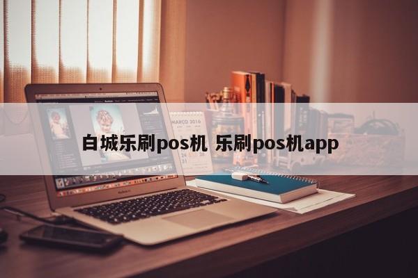 白城乐刷pos机 乐刷pos机app