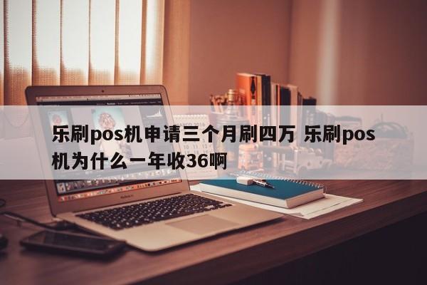 乐刷pos机申请三个月刷四万 乐刷pos机为什么一年收36啊