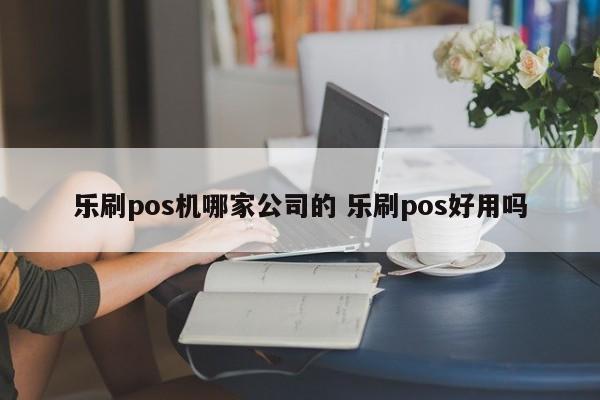 乐刷pos机哪家公司的 乐刷pos好用吗