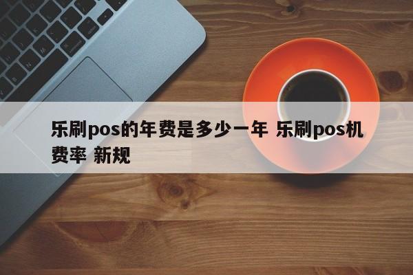 乐刷pos的年费是多少一年 乐刷pos机费率 新规