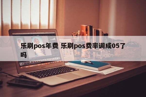 乐刷pos年费 乐刷pos费率调成05了吗