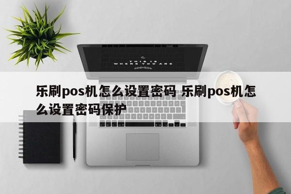 乐刷pos机怎么设置密码 乐刷pos机怎么设置密码保护