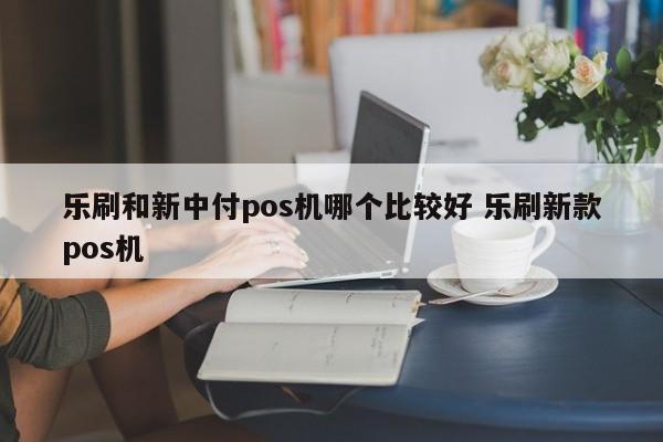 乐刷和新中付pos机哪个比较好 乐刷新款pos机