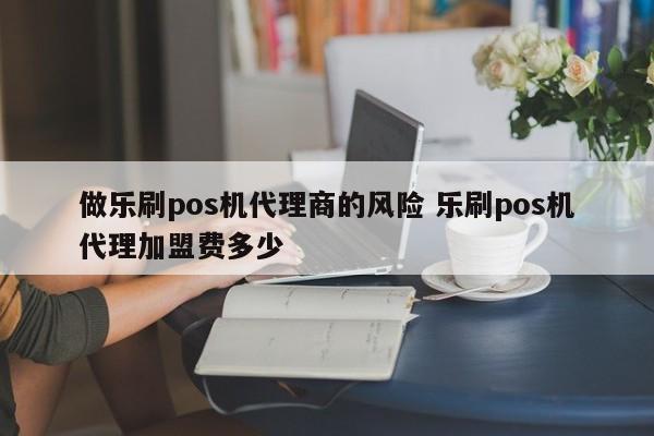 做乐刷pos机代理商的风险 乐刷pos机代理加盟费多少