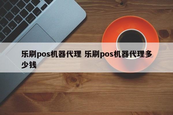 乐刷pos机器代理 乐刷pos机器代理多少钱