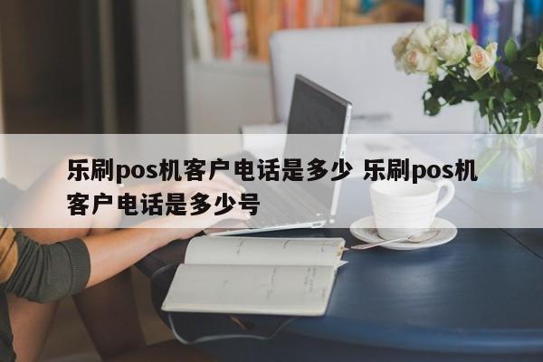 乐刷pos机客户电话是多少 乐刷pos机客户电话是多少号