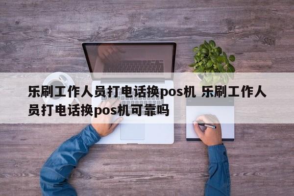 乐刷工作人员打电话换pos机 乐刷工作人员打电话换pos机可靠吗