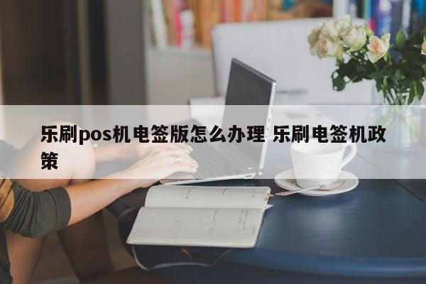 乐刷pos机电签版怎么办理 乐刷电签机政策