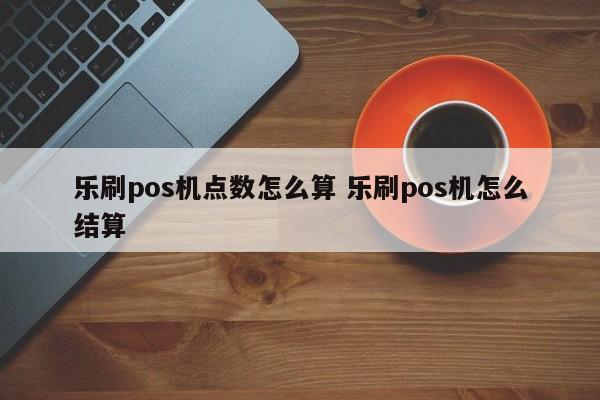 乐刷pos机点数怎么算 乐刷pos机怎么结算