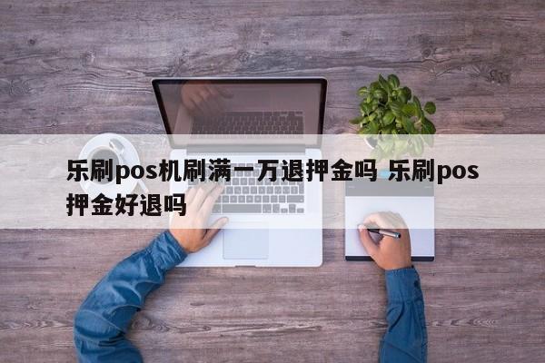 乐刷pos机刷满一万退押金吗 乐刷pos押金好退吗