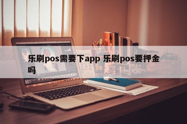 乐刷pos需要下app 乐刷pos要押金吗