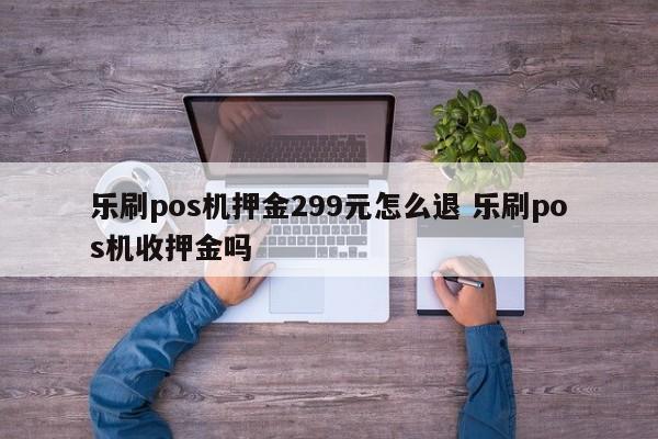 乐刷pos机押金299元怎么退 乐刷pos机收押金吗