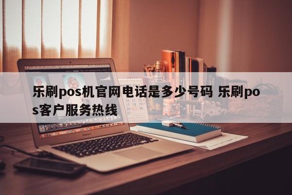 乐刷pos机官网电话是多少号码 乐刷pos客户服务热线