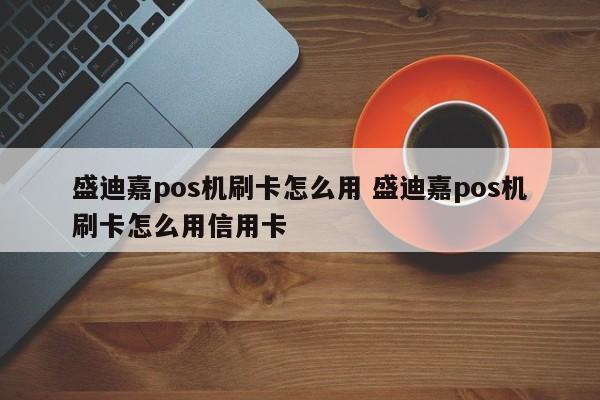 盛迪嘉pos机刷卡怎么用 盛迪嘉pos机刷卡怎么用信用卡