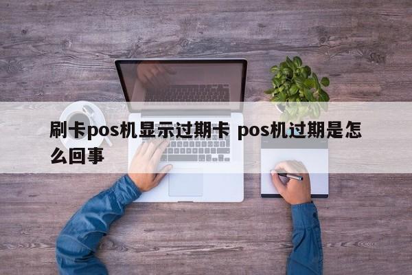 刷卡pos机显示过期卡 pos机过期是怎么回事