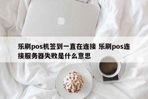 乐刷pos机签到一直在连接 乐刷pos连接服务器失败是什么意思