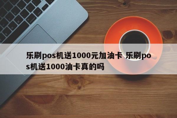 乐刷pos机送1000元加油卡 乐刷pos机送1000油卡真的吗