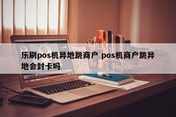 乐刷pos机异地跳商户 pos机商户跳异地会封卡吗