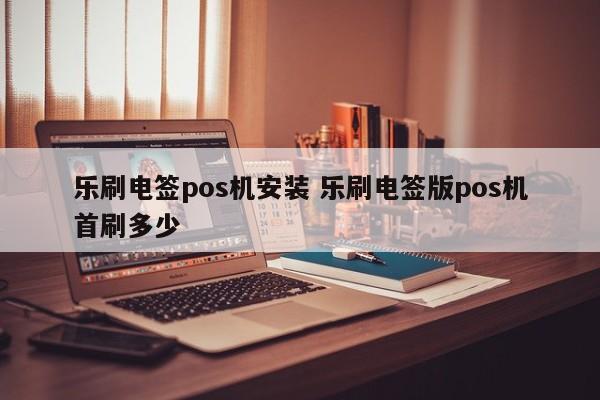 乐刷电签pos机安装 乐刷电签版pos机首刷多少