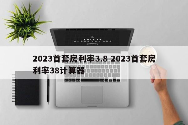 2023首套房利率3.8 2023首套房利率38计算器