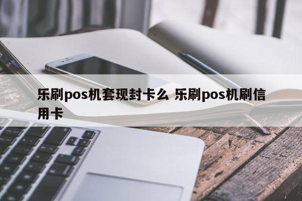 乐刷pos机套现封卡么 乐刷pos机刷信用卡