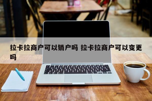 拉卡拉商户可以销户吗 拉卡拉商户可以变更吗