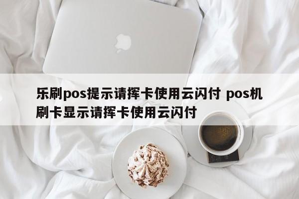 乐刷pos提示请挥卡使用云闪付 pos机刷卡显示请挥卡使用云闪付