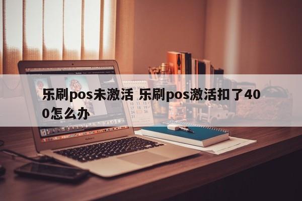 乐刷pos未激活 乐刷pos激活扣了400怎么办