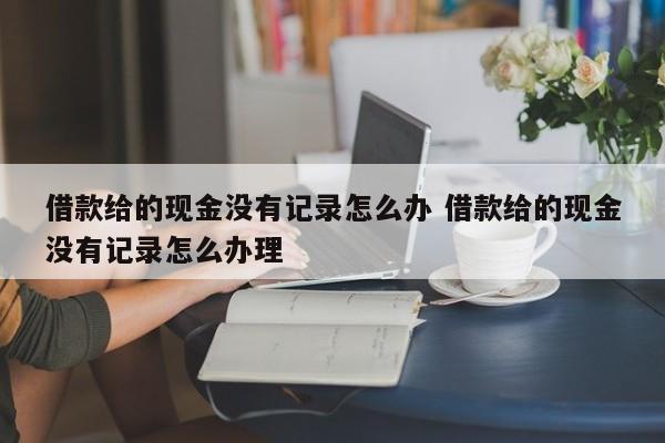 借款给的现金没有记录怎么办 借款给的现金没有记录怎么办理