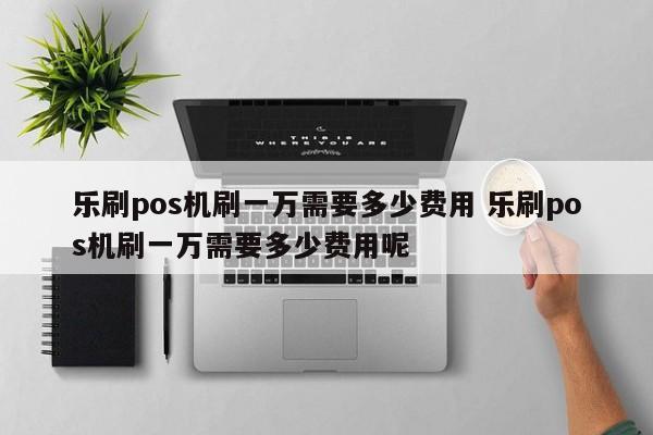 乐刷pos机刷一万需要多少费用 乐刷pos机刷一万需要多少费用呢