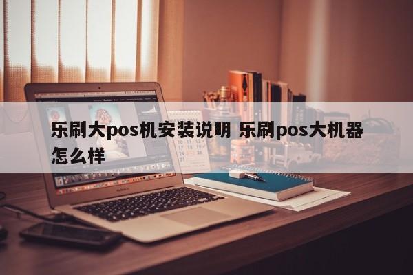 乐刷大pos机安装说明 乐刷pos大机器怎么样