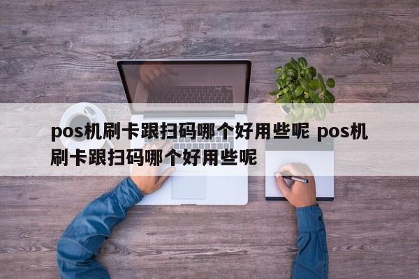 pos机刷卡跟扫码哪个好用些呢 pos机刷卡跟扫码哪个好用些呢