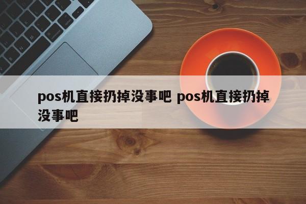 pos机直接扔掉没事吧 pos机直接扔掉没事吧