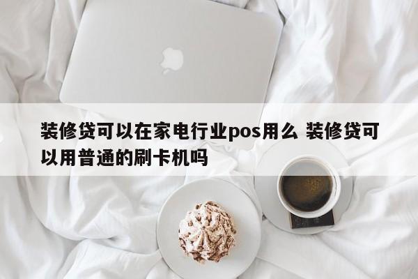 装修贷可以在家电行业pos用么 装修贷可以用普通的刷卡机吗