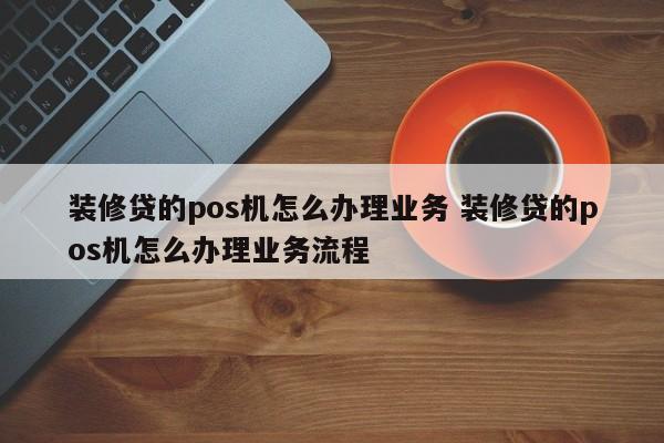 装修贷的pos机怎么办理业务 装修贷的pos机怎么办理业务流程