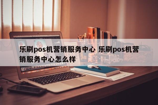 乐刷pos机营销服务中心 乐刷pos机营销服务中心怎么样