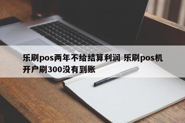 乐刷pos两年不给结算利润 乐刷pos机开户刷300没有到账