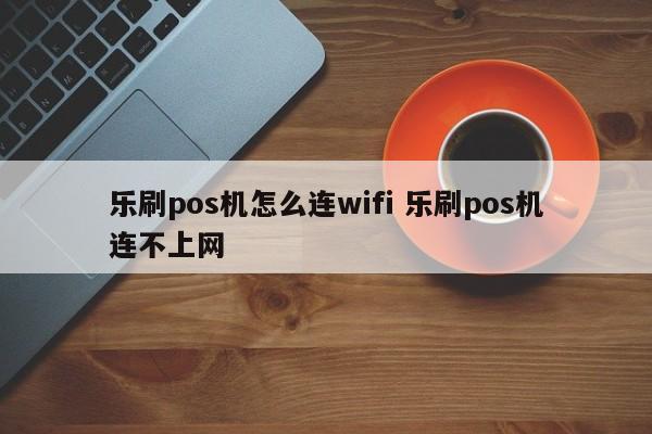 乐刷pos机怎么连wifi 乐刷pos机连不上网