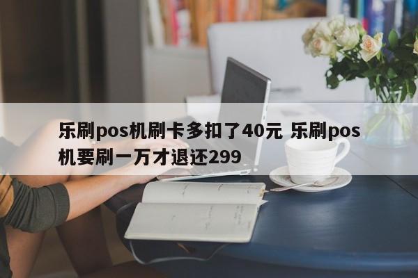 乐刷pos机刷卡多扣了40元 乐刷pos机要刷一万才退还299