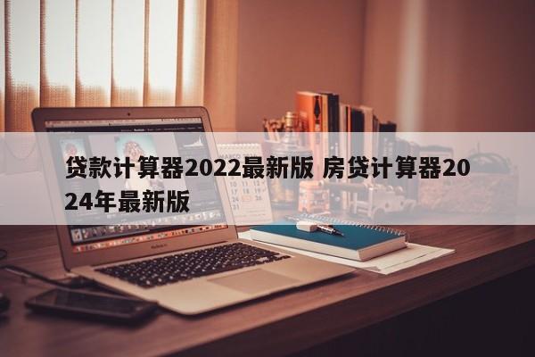 贷款计算器2022最新版 房贷计算器2024年最新版