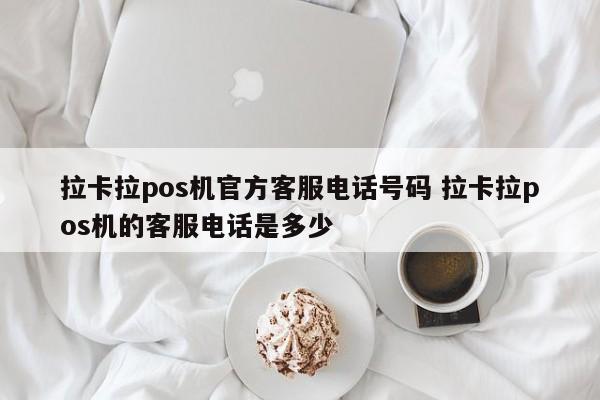 拉卡拉pos机官方客服电话号码 拉卡拉pos机的客服电话是多少