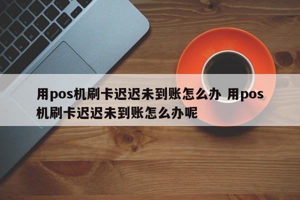 用pos机刷卡迟迟未到账怎么办 用pos机刷卡迟迟未到账怎么办呢