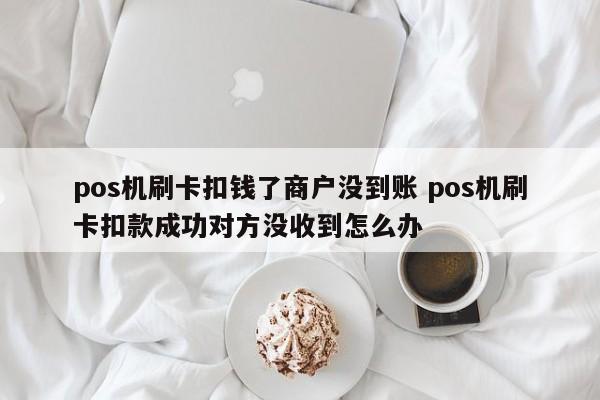 pos机刷卡扣钱了商户没到账 pos机刷卡扣款成功对方没收到怎么办